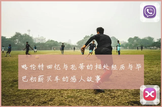 略伦特回忆与孔蒂的相处经历与毕巴初薪买车的感人故事