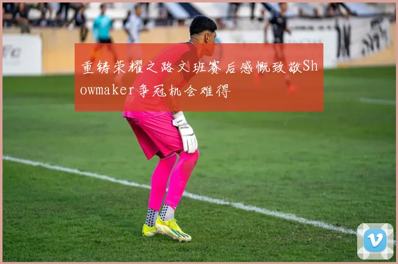 重铸荣耀之路文班赛后感慨致敬Showmaker争冠机会难得