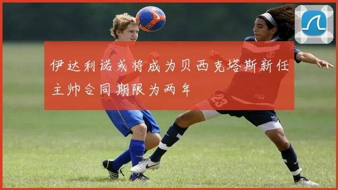 伊达利诺或将成为贝西克塔斯新任主帅合同期限为两年