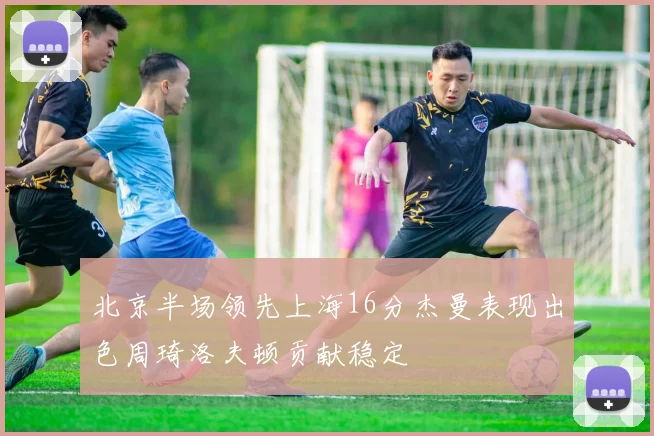 北京半场领先上海16分杰曼表现出色周琦洛夫顿贡献稳定