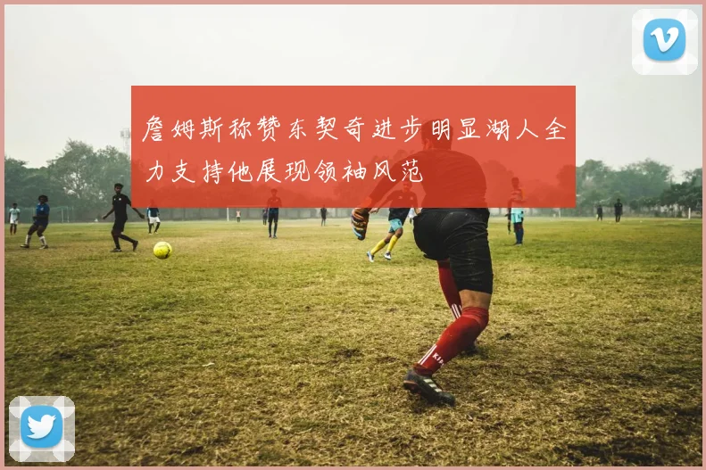 詹姆斯称赞东契奇进步明显湖人全力支持他展现领袖风范