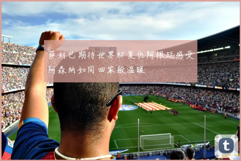 萨利巴期待世界杯复仇阿根廷感受阿森纳如同回家般温暖