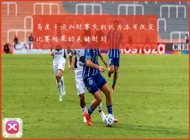 乌度卡谈加时赛失利认为本可改变比赛结果的关键时刻