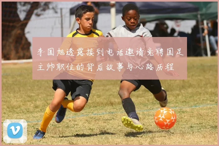 李国旭透露接到电话邀请竞聘国足主帅职位的背后故事与心路历程
