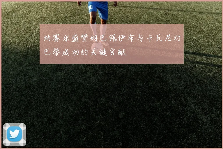 纳赛尔盛赞姆巴佩伊布与卡瓦尼对巴黎成功的关键贡献