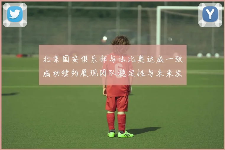 北京国安俱乐部与法比奥达成一致成功续约展现团队稳定性与未来发展潜力