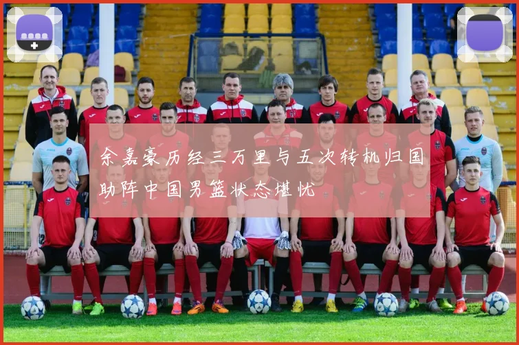 余嘉豪历经三万里与五次转机归国助阵中国男篮状态堪忧