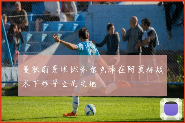 曼联前景堪忧齐尔克泽在阿莫林战术下难寻立足之地