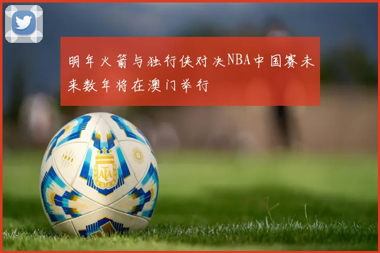 明年火箭与独行侠对决NBA中国赛未来数年将在澳门举行