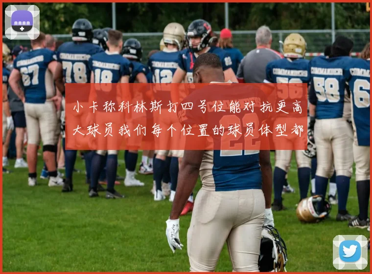小卡称科林斯打四号位能对抗更高大球员我们每个位置的球员体型都很出色