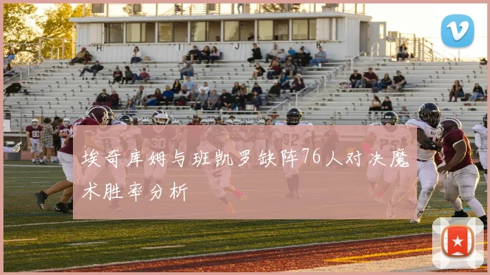 埃奇库姆与班凯罗缺阵76人对决魔术胜率分析