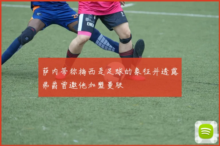 萨内蒂称梅西是足球的象征并透露弗爵曾邀他加盟曼联