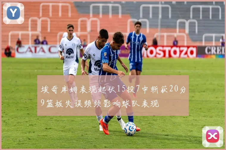 埃奇库姆表现起伏15投7中斩获20分9篮板失误频频影响球队表现