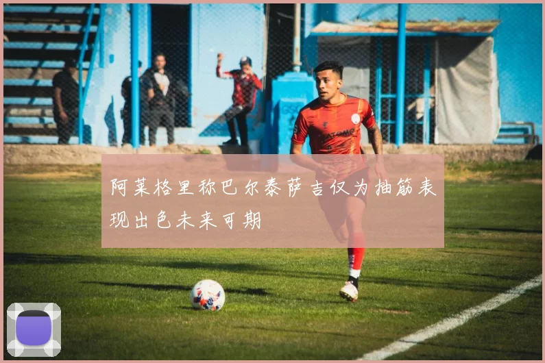 阿莱格里称巴尔泰萨吉仅为抽筋表现出色未来可期