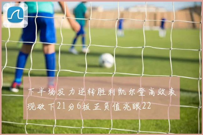 下半场发力逆转胜利凯尔登高效表现砍下21分6板正负值亮眼22
