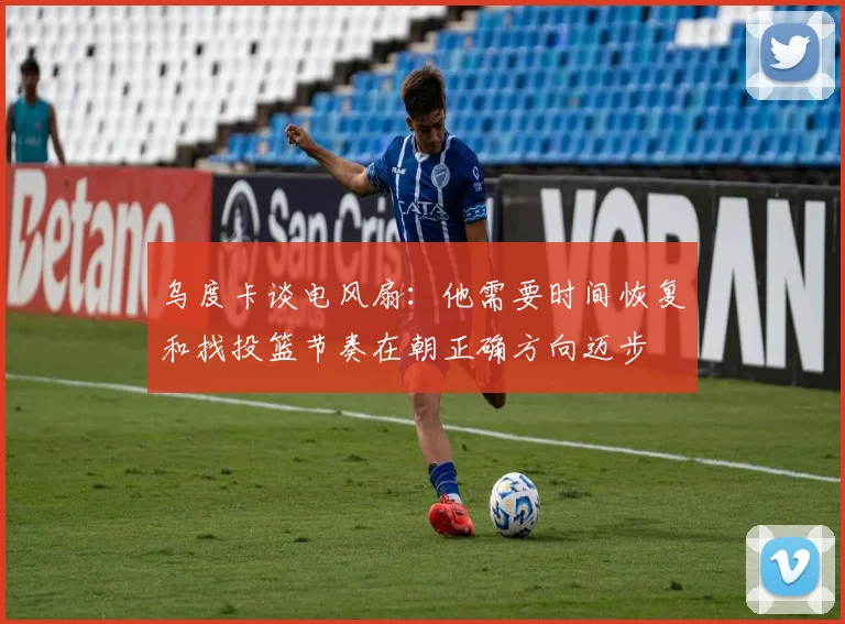 乌度卡谈电风扇：他需要时间恢复和找投篮节奏在朝正确方向迈步
