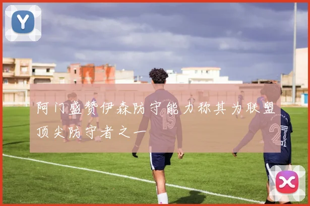阿门盛赞伊森防守能力称其为联盟顶尖防守者之一