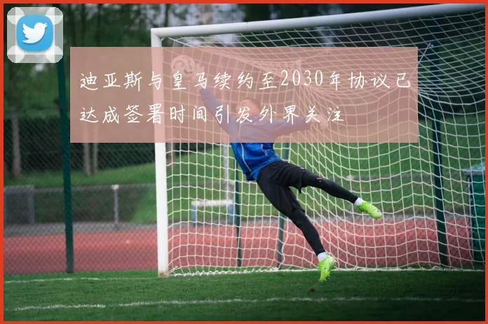 迪亚斯与皇马续约至2030年协议已达成签署时间引发外界关注