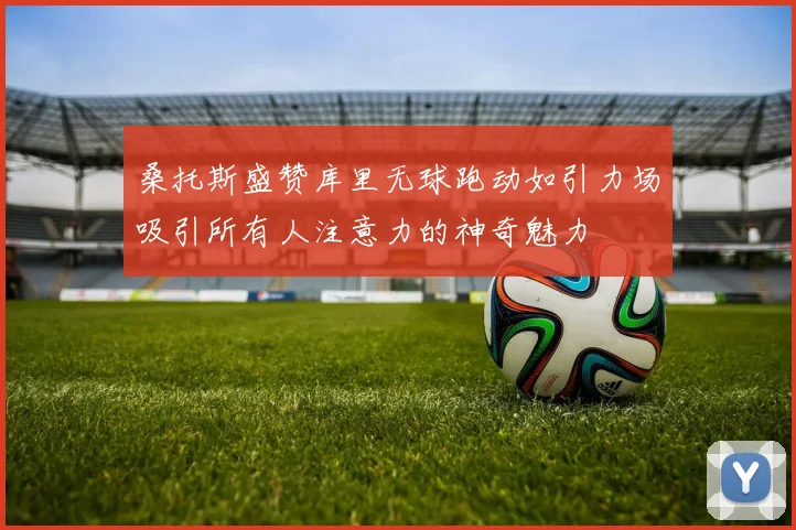 桑托斯盛赞库里无球跑动如引力场吸引所有人注意力的神奇魅力